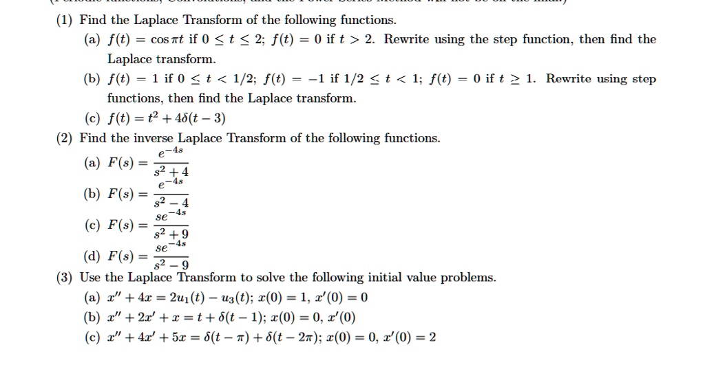 (1) Find the Laplace Transform of the following functions.
(a) f(t) = cos ?t if 0 ? t ? 2; f(t) = 0 if t > 2. Rewrite using the step function, then find the
Laplace transform.
(b) f(t) = 1 if 0 ? t < 1/2; f(t) = ?1 if 1/2 ? t < 1; f(t) = 0 if t ? 1. Rewrite using step
functions, then find the Laplace transform.
(c) f(t) = t^2 + 4?(t ? 3)
(2) Find the inverse Laplace Transform of the following functions.
(a) F(s) = e^-4s / (s^2 + 4)
(b) F(s) = e^-4s / (s^2 - 4)
(c) F(s) = se^-4s / (s^2 + 9)
(d) F(s) = se^-4s / (s^2 - 9)
(3) Use the Laplace Transform to solve the following initial value problems.
(a) x” + 4x = 2u1(t) ? u3(t); x(0) = 1, x'(0) = 0
(b) x” + 2x' + x = t + ?(t ? 1); x(0) = 0, x'(0) = 0
(c) x” + 4x' + 5x = ?(t ? ?) + ?(t ? 2?); x(0) = 0, x'(0) = 2