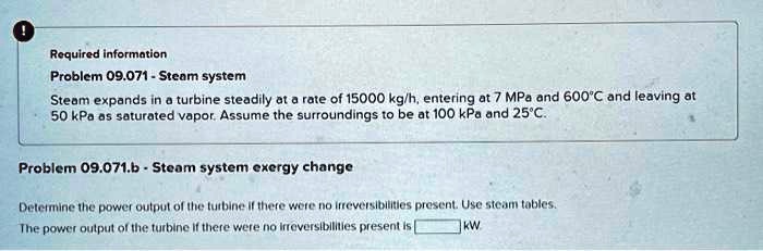 Required information
Problem 09.071 - Steam system
Steam expands in a turbine steadily at a rate of 15000 kg/h, entering at 7 MPa and 600°C and leaving at
50 kPa as saturated vapor. Assume the surroundings to be at 100 kPa and 25°C.
Problem 09.071.b - Steam system exergy change
Determine the power output of the turbine if there were no irreversibilities present. Use steam tables.
The power output of the turbine if there were no irreversibilities present is  kW