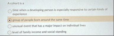 a cohort is a time when a developing person is especially responsive to certain kinds of experience group of people born around the same time unusual event that has a major impact on individ 52636