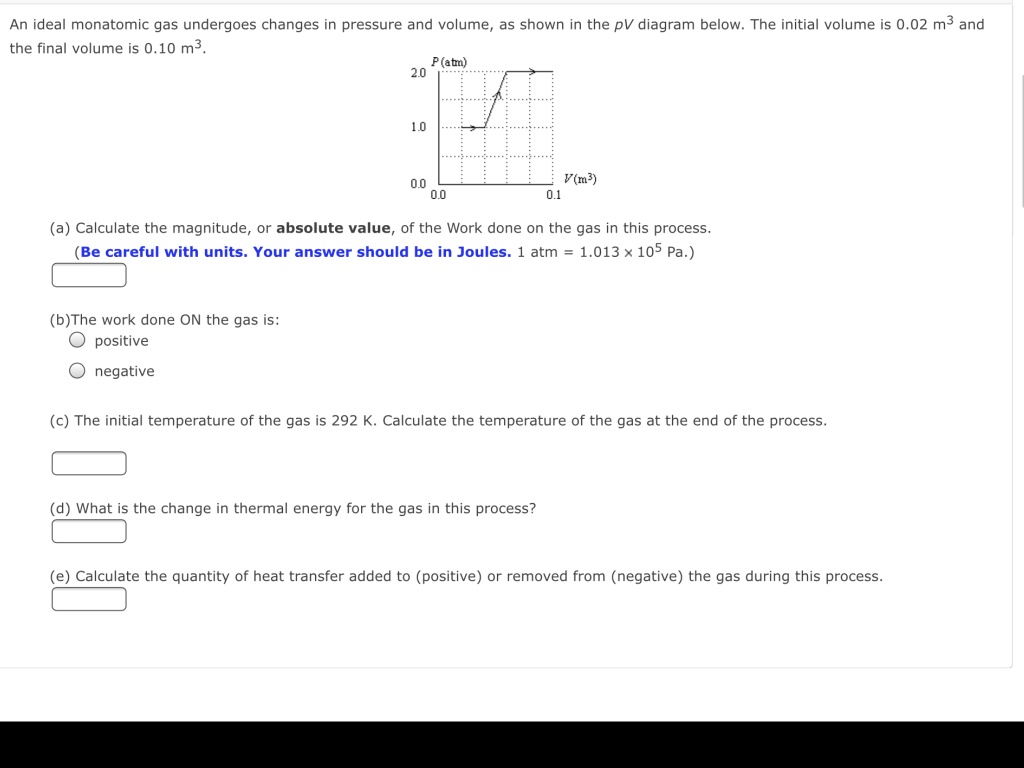 An ideal monatomic gas undergoes changes in pressure and volume, as shown in the pV diagram below. The initial volume is 0.02 m^3 and the final volume is 0.10 m^3.

(a) Calculate the magnitude, or absolute value, of the Work done on the gas in this process.
(Be careful with units. Your answer should be in Joules. 1 atm = 1.013 × 10^5 Pa.)

(b) The work done ON the gas is:
? positive
? negative

(c) The initial temperature of the gas is 292 K. Calculate the temperature of the gas at the end of the process.

(d) What is the change in thermal energy for the gas in this process?

(e) Calculate the quantity of heat transfer added to (positive) or removed from (negative) the gas during this process.