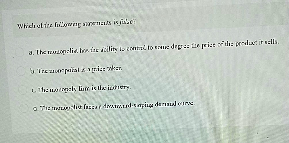 Which of the following statements is false?
a. The monopolist has the ability to control to some degree the price of the product it sells.
b. The monopolist is a price taker.
c. The monopoly firm is the industry.
d. The monopolist faces a downward-sloping demand curve.