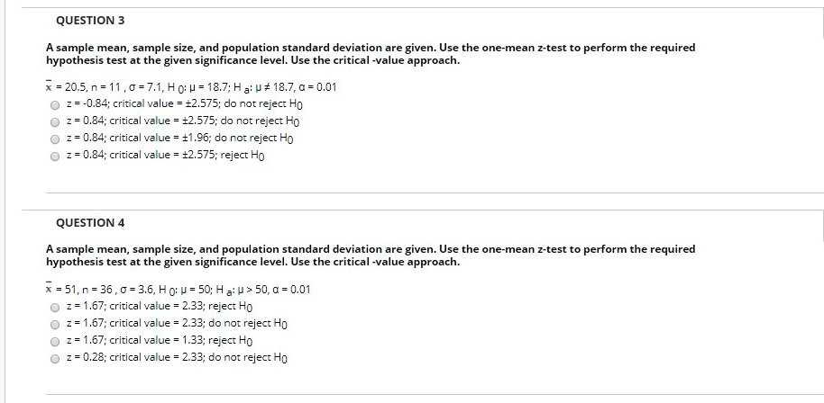 QUESTION 3
A sample mean, sample size, and population standard deviation are given. Use the one-mean z-test to perform the required hypothesis test at the given significance level. Use the critical-value approach.
x? = 20.5, n = 11, ? = 7.1, H0: ? = 18.7; Ha: ? ? 18.7, ? = 0.01
z = -0.84; critical value = 2.575; do not reject H0
z = 0.84; critical value = 2.575; do not reject H0
z = 0.84; critical value = 1.96; do not reject H0
z = 0.84; critical value = 2.575; reject H0

QUESTION 4
A sample mean, sample size, and population standard deviation are given. Use the one-mean z-test to perform the required hypothesis test at the given significance level. Use the critical-value approach.
x? = 51, n = 36, ? = 3.6, H0: ? = 50; Ha: ? > 50, ? = 0.01
z = 1.67; critical value = 2.33; reject H0
z = 1.67; critical value = 2.33; do not reject H0
z = 1.67; critical value = 1.33; reject H0
z = 0.28; critical value = 2.33; do not reject H0