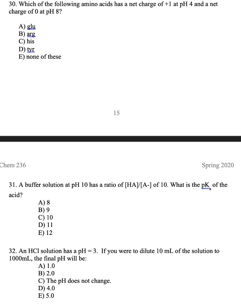 30. Which of the following amino acids has a net charge of +1 at pH 4 and a net charge of 0 at pH 8?

A) glu
B) arg
C) his
D) tyr
E) none of these

31. A buffer solution at pH 10 has a ratio of [HA]/[A-] of 10. What is the pK? of the acid?
A) 8
B) 9
C) 10
D) 11
E) 12

32. An HCl solution has a pH = 3. If you were to dilute 10 mL of the solution to 1000mL, the final pH will be:
A) 1.0
B) 2.0
C) The pH does not change.
D) 4.0
E) 5.0