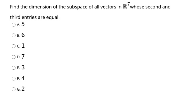 Find the dimension of the subspace of all vectors in R^7 whose second and
third entries are equal.
A. 5
B. 6
C. 1
D. 7
E. 3
F. 4
G. 2