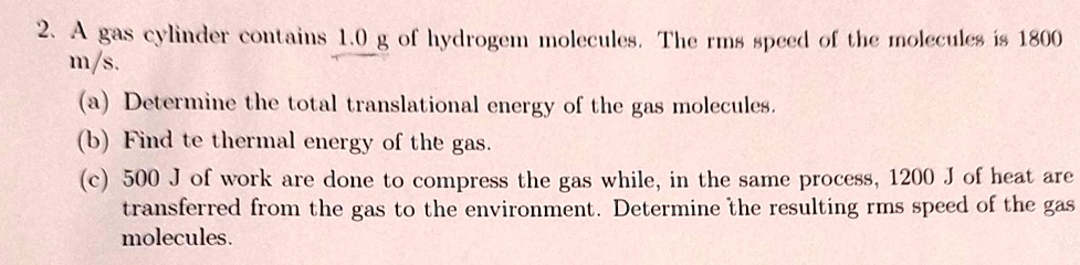 2. A gas cylinder contains 1.0 g of hydrogen molecules. The rms speed of the molecules is 1800 m/s.
(a) Determine the total translational energy of the gas molecules.
(b) Find the thermal energy of the gas.
(c) 500 J of work are done to compress the gas while, in the same process, 1200 J of heat are transferred from the gas to the environment. Determine the resulting rms speed of the gas molecules.