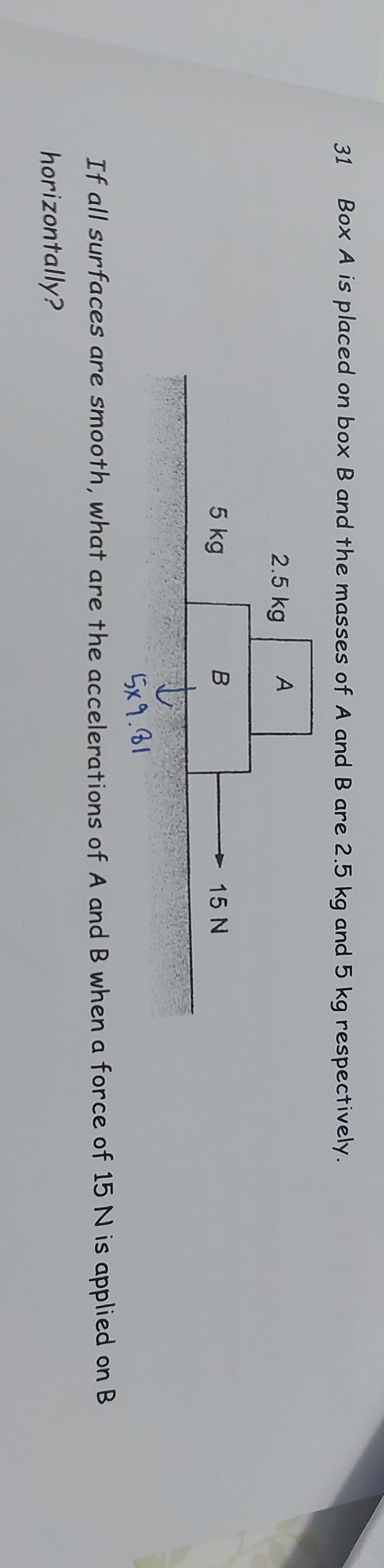 31 Box A is placed on box B and the masses of A and B are 2.5 kg and 5 kg respectively. If all