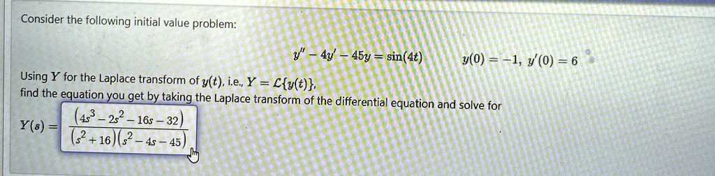 Consider the following initial value problem:
y” - 4y' - 45y = sin(4t)
y(0) = -1, y(0) = 6
Using Y for the Laplace transform of y(t), i.e., Y = ℒ{y(t)},
find the equation you get by taking the Laplace transform of the differential equation and solve for
Y(s) = ((4s^3 - 2s^2 - 16s - 32))/((s^2 + 16)(s^2 - 4s - 45))