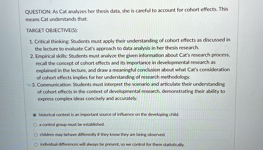 QUESTION: As Cat analyzes her thesis data, she is careful to account for cohort effects. This
means Cat understands that:
TARGET OBJECTIVE(S):
1. Critical thinking: Students must apply their understanding of cohort effects as discussed in
the lecture to evaluate Cat's approach to data analysis in her thesis research.
2. Empirical skills: Students must analyze the given information about Cat's research process,
recall the concept of cohort effects and its importance in developmental research as
explained in the lecture, and draw a meaningful conclusion about what Cat's consideration
of cohort effects implies for her understanding of research methodology.
3. Communication: Students must interpret the scenario and articulate their understanding
of cohort effects in the context of developmental research, demonstrating their ability to
express complex ideas concisely and accurately.
historical context is an important source of influence on the developing child.
a control group must be established.
children may behave differently if they know they are being observed.
individual differences will always be present, so we control for them statistically.