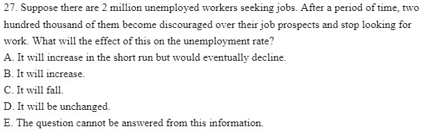 27. Suppose there are 2 million unemployed workers seeking jobs. After a period of time, two hundred thousand of them become discouraged over their job prospects and stop looking for work. What will the effect of this on the unemployment rate?
A. It will increase in the short run but would eventually decline.
B. It will increase.
C. It will fall.
D. It will be unchanged.
E. The question cannot be answered from this information.