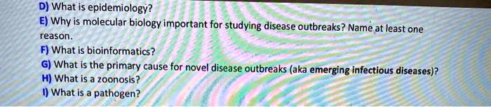 D) What is epidemiology?
E) Why is molecular biology important for studying disease outbreaks? Name at least one
reason.
F) What is bioinformatics?
G) What is the primary cause for novel disease outbreaks (aka emerging infectious diseases)?
H) What is a zoonosis?
I) What is a pathogen?