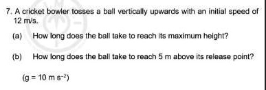 7. A cricket bowler tosses a ball vertically upwards with an initial speed of 12 m/s.
(a) How long does the ball take to reach its maximum height?
(b) How long does the ball take to reach 5 m above its release point?
(g = 10 m s^-2)