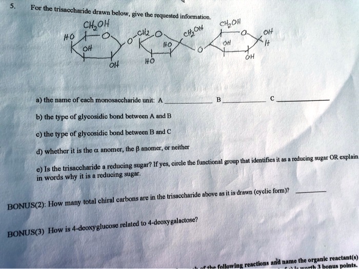5. For the trisaccharide drawn below, give the requested information.
a) the name of each monosaccharide unit: A  B  C 
b) the type of glycosidic bond between A and B
c) the type of glycosidic bond between B and C
d) whether it is the ? anomer, the ? anomer, or neither
e) Is the trisaccharide a reducing sugar? If yes, circle the functional group that identifies it as a reducing sugar OR explain in words why it is a reducing sugar.
BONUS(2): How many total chiral carbons are in the trisaccharide above as it is drawn (cyclic form)? 
BONUS(3) How is 4-deoxyglucose related to 4-deoxygalactose?