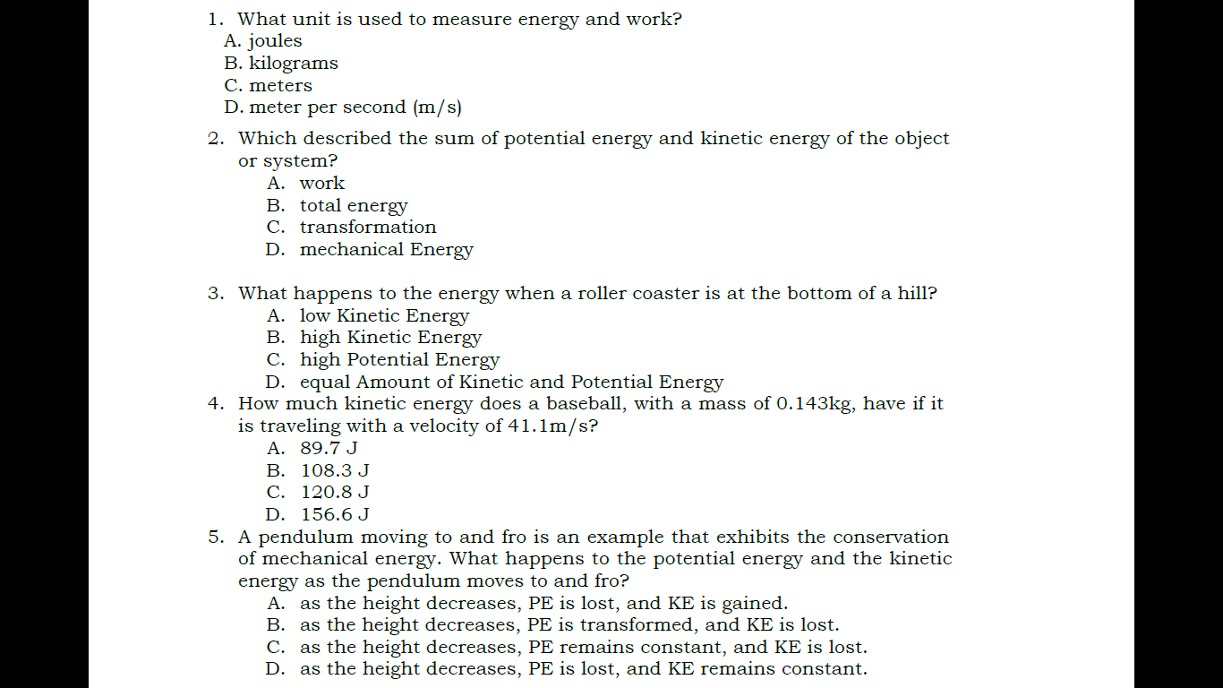 1. What unit is used to measure energy and work?
A. joules
B. kilograms
C. meters
D. meter per second (m/s)
2. Which described the sum of potential energy and kinetic energy of the object
or system?
A. work
B. total energy
C. transformation
D. mechanical Energy

3. What happens to the energy when a roller coaster is at the bottom of a hill?
A. low Kinetic Energy
B. high Kinetic Energy
C. high Potential Energy
D. equal Amount of Kinetic and Potential Energy
4. How much kinetic energy does a baseball, with a mass of 0.143kg, have if it
is traveling with a velocity of 41.1m/s?
A. 89.7 J
B. 108.3 J
C. 120.8 J
D. 156.6 J
5. A pendulum moving to and fro is an example that exhibits the conservation
of mechanical energy. What happens to the potential energy and the kinetic
energy as the pendulum moves to and fro?
A. as the height decreases, PE is lost, and KE is gained.
B. as the height decreases, PE is transformed, and KE is lost.
C. as the height decreases, PE remains constant, and KE is lost.
D. as the height decreases, PE is lost, and KE remains constant.