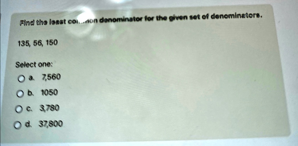 Find the least common denominator for the given set of denominators.
135, 56, 150
Select one:
a. 7,560
b. 1050
c. 3,780
d. 37,800