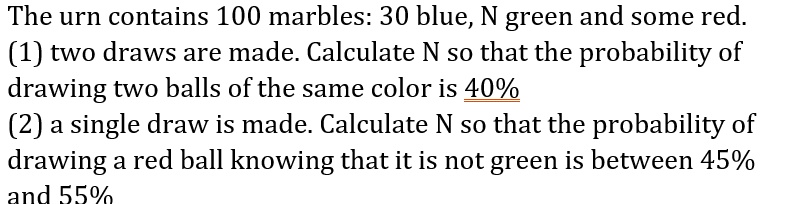 The urn contains 100 marbles: 30 blue, N green and some red.
(1) two draws are made. Calculate N so that the probability of
drawing two balls of the same color is 40%
(2) a single draw is made. Calculate N so that the probability of
drawing a red ball knowing that it is not green is between 45%
and 55%