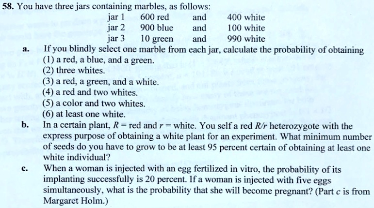 58. You have three jars containing marbles, as follows:
jar 1 600 red and 400 white
jar 2 900 blue and 100 white
jar 3 10 green and 990 white
a. If you blindly select one marble from each jar, calculate the probability of obtaining
(1) a red, a blue, and a green.
(2) three whites.
(3) a red, a green, and a white.
(4) a red and two whites.
(5) a color and two whites.
(6) at least one white.
b. In a certain plant, R = red and r = white. You self a red R/r heterozygote with the express purpose of obtaining a white plant for an experiment. What minimum number of seeds do you have to grow to be at least 95 percent certain of obtaining at least one white individual?
c. When a woman is injected with an egg fertilized in vitro, the probability of its implanting successfully is 20 percent. If a woman is injected with five eggs simultaneously, what is the probability that she will become pregnant? (Part c is from Margaret Holm.)