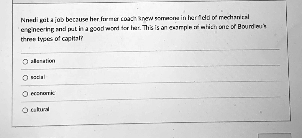 Nnedi got a job because her former coach knew someone in her field of mechanical
engineering and put in a good word for her. This is an example of which one of Bourdieu's
three types of capital?
O allenation
social
O economic
O cultural