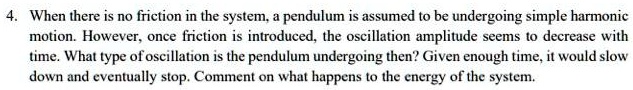 When there is no friction in the system, a pendulum is assumed to be undergoing simple harmonic motion. However, once friction is introduced, the oscillation amplitude seems to decrease with time. What type of oscillation is the pendulum undergoing then? Given enough time, it would slow down and eventually stop. Comment on what happens to the energy of the system.