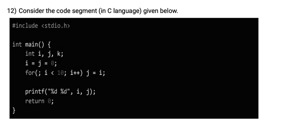 12) Consider the code segment (in C language) given below.
#include <stdio.h>
int main() 
int i, j, k;
i = j = 0;
for(; i < 10; i++) j = i;
printf("%d %d", i, j);
return 0;
