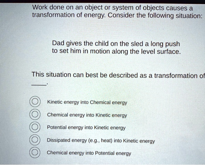 Work done on an object or system of objects causes a transformation of energy. Consider the following situation:

Dad gives the child on the sled a long push to set him in motion along the level surface.

This situation can best be described as a transformation of .

Kinetic energy into Chemical energy
Chemical energy into Kinetic energy
Potential energy into Kinetic energy
Dissipated energy (e.g., heat) into Kinetic energy
Chemical energy into Potential energy
