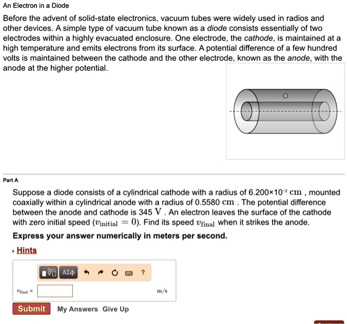 An Electron in a Diode
Before the advent of solid-state electronics, vacuum tubes were widely used in radios and
other devices. A simple type of vacuum tube known as a diode consists essentially of two
electrodes within a highly evacuated enclosure. One electrode, the cathode, is maintained at a
high temperature and emits electrons from its surface. A potential difference of a few hundred
volts is maintained between the cathode and the other electrode, known as the anode, with the
anode at the higher potential.
Part A
Suppose a diode consists of a cylindrical cathode with a radius of 6.200×10?² cm , mounted
coaxially within a cylindrical anode with a radius of 0.5580 cm . The potential difference
between the anode and cathode is 345 V . An electron leaves the surface of the cathode
with zero initial speed (vinitial = 0). Find its speed vfinal when it strikes the anode.
Express your answer numerically in meters per second.
Hints
vfinal =  m/s
Submit My Answers Give Up