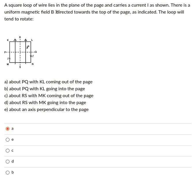 A square loop of wire lies in the plane of the page and carries a current I as shown. There is a uniform magnetic field B directed towards the top of the page, as indicated. The loop will tend to rotate:
a) about PQ with KL coming out of the page
b) about PQ with KL going into the page
c) about RS with MK coming out of the page
d) about RS with MK going into the page
e) about an axis perpendicular to the page