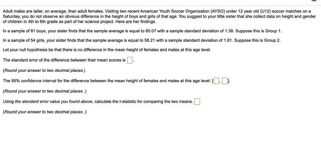 Adult males are taller, on average, than adult females. Visiting two recent American Youth Soccer Organization (AYSO) under 12 year old (U12) soccer matches on a Saturday, you do not observe an obvious difference in the height of boys and girls of that age. You suggest to your little sister that she collect data on height and gender of children in 4th to 6th grade as part of her science project. Here are her findings.

In a sample of 81 boys, your sister finds that the sample average is equal to 60.07 with a sample standard deviation of 1.38. Suppose this is Group 1.

In a sample of 54 girls, your sister finds that the sample average is equal to 58.21 with a sample standard deviation of 1.81. Suppose this is Group 2.

Let your null hypothesis be that there is no difference in the mean height of females and males at this age level.

The standard error of the difference between their mean scores is [ ].

(Round your answer to two decimal places.)

The 95% confidence interval for the difference between the mean height of females and males at this age level: [ , ].

(Round your answer to two decimal places .)

Using the standard error value you found above, calculate the t-statistic for comparing the two means. [ ]

(Round your answer to two decimal places .)