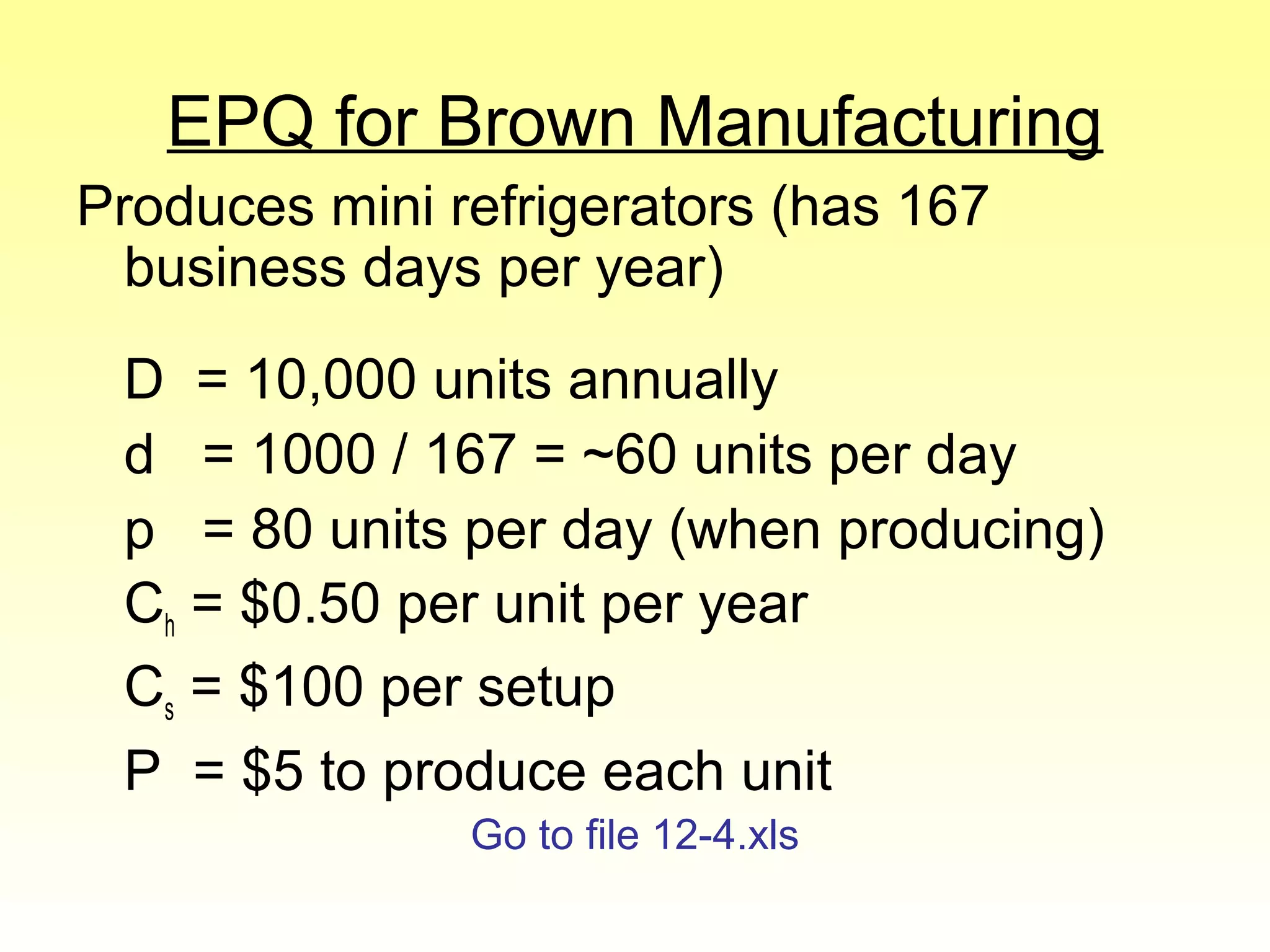 EPQ for Brown Manufacturing
Produces mini refrigerators (has 167 business days per year)
D = 10,000 units annually
d = 1000 / 167 =  60 units per day
p = 80 units per day (when producing)
Ch = 0.50 per unit per year
Cs =100 per setup
P = 5 to produce each unit