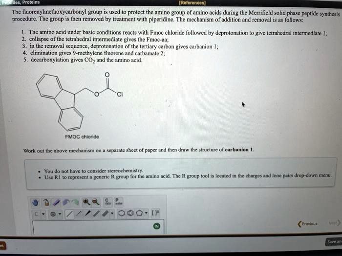 The fluorenylmethoxycarbonyl group is used to protect the amino group of amino acids during the Merrifield solid phase peptide synthesis procedure. The group is then removed by treatment with piperidine. The mechanism of addition and removal is as follows:

1. The amino acid under basic conditions reacts with Fmoc chloride followed by deprotonation to give tetrahedral intermediate 1;
2. collapse of the tetrahedral intermediate gives the Fmoc-aa;
3. in the removal sequence, deprotonation of the tertiary carbon gives carbanion 1;
4. elimination gives 9-methylene fluorene and carbamate 2;
5. decarboxylation gives CO2 and the amino acid.

FMOC chloride

Work out the above mechanism on a separate sheet of paper and then draw the structure of carbanion 1.

• You do not have to consider stereochemistry.
• Use R1 to represent a generic R group for the amino acid. The R group tool is located in the charges and lone pairs drop-down menu.