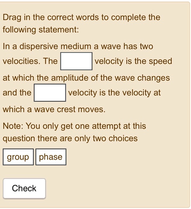 Drag in the correct words to complete the following statement: In a dispersive medium a wave has two velocities. The velocity is the speed at which the amplitude of the wave changes and the velocity is the velocity at which a wave crest moves. Note: You only get one attempt at this question there are only two choices group phase Check