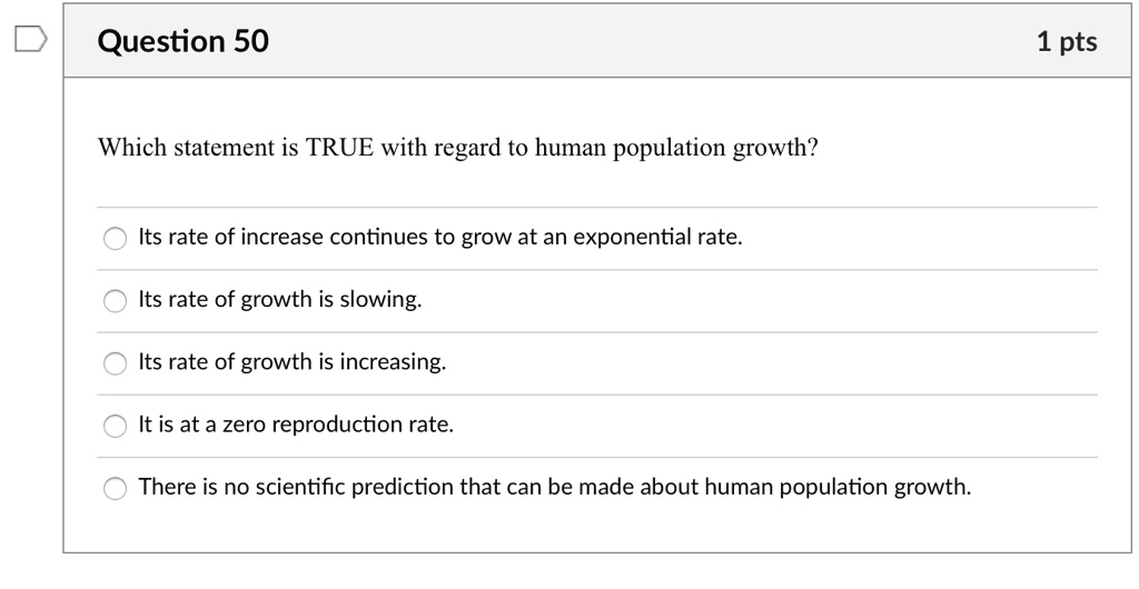 Which statement is TRUE with regard to human population growth?
Its rate of increase continues to grow at an exponential rate.
Its rate of growth is slowing.
Its rate of growth is increasing.
It is at a zero reproduction rate.
There is no scientific prediction that can be made about human population growth.