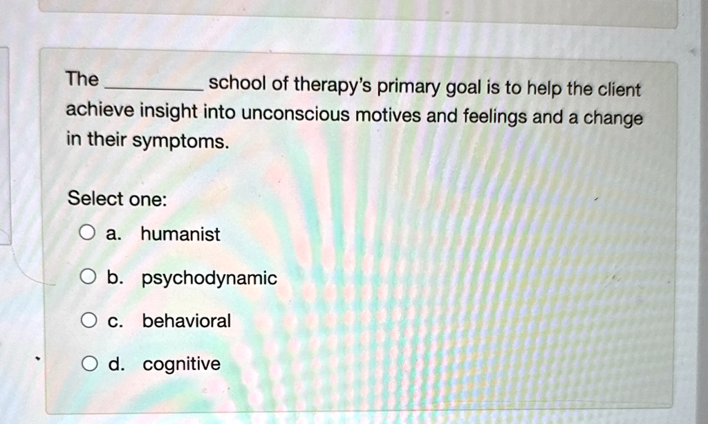 The  school of therapy's primary goal is to help the client achieve insight into unconscious motives and feelings and a change in their symptoms.
Select one:
a. humanist
b. psychodynamic
c. behavioral
d. cognitive