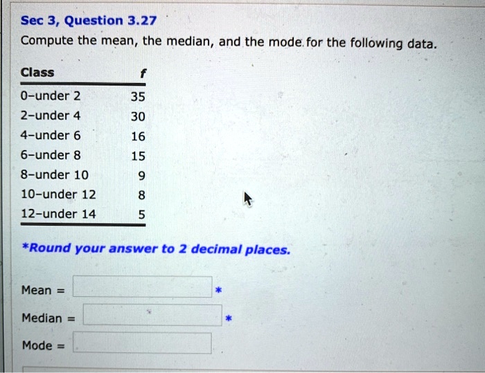 Compute the mean, the median, and the mode for the following data.

Class f
0-under 2 35
2-under 4 30
4-under 6 16
6-under 8 15
8-under 10 9
10-under 12 8
12-under 14 5

*Round your answer to 2 decimal places.

Mean =
Median =
Mode =