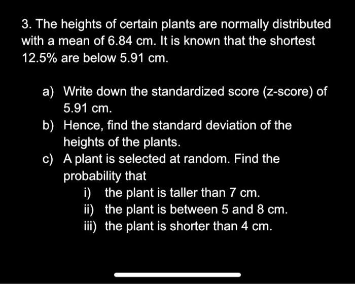 3. The heights of certain plants are normally distributed with a mean of 6.84 cm. It is known that the shortest 12.5% are below 5.91 cm.

a) Write down the standardized score (z-score) of 5.91 cm.
b) Hence, find the standard deviation of the heights of the plants.
c) A plant is selected at random. Find the probability that
i) the plant is taller than 7 cm.
ii) the plant is between 5 and 8 cm.
iii) the plant is shorter than 4 cm.