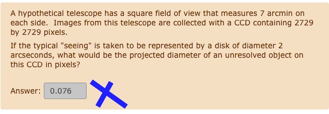 A hypothetical telescope has a square field of view that measures 7 arcmin on
each side. Images from this telescope are collected with a CCD containing 2729
by 2729 pixels.
If the typical "seeing" is taken to be represented by a disk of diameter 2
arcseconds, what would be the projected diameter of an unresolved object on
this CCD in pixels?