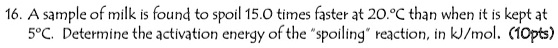 16. A sample of milk is found to spoil 15.0 times faster at 20.°C than when it is kept at 5°C. Determine the activation energy of the "spoiling" reaction, in kJ/mol. (10pts)