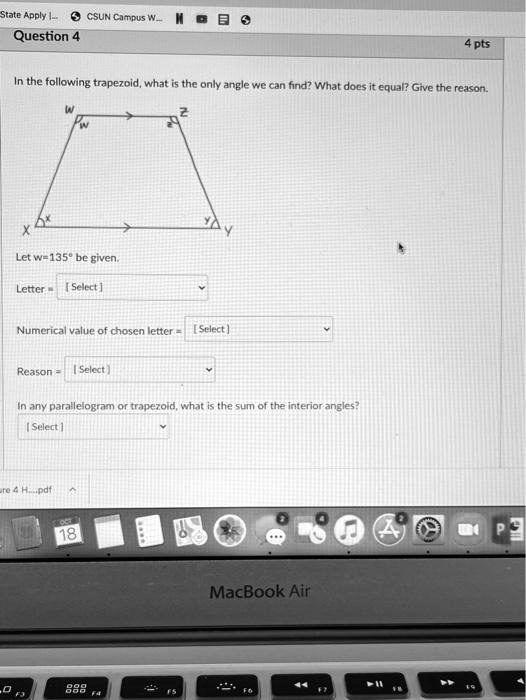 State Apply ... CSUN Campus W...
Question 4
4 pts
In the following trapezoid, what is the only angle we can find? What does it equal? Give the reason.
w
z
x
y
Let w=135° be given.
Letter = [Select]
Numerical value of chosen letter = [Select]
Reason = [Select]
In any parallelogram or trapezoid, what is the sum of the interior angles?
[Select]
