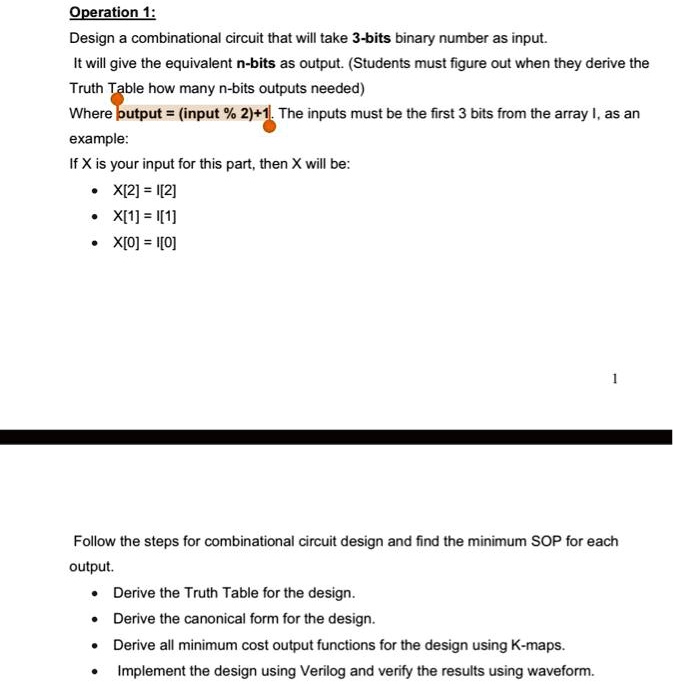 Operation 1:
Design a combinational circuit that will take 3-bits binary number as input.
It will give the equivalent n-bits as output. (Students must figure out when they derive the
Truth Table how many n-bits outputs needed)
Where putput = (input % 2) + 1. The inputs must be the first 3 bits from the array I, as an
example:
If X is your input for this part, then X will be:
∙ X[2] = I[2]
∙ X[1] = I[1]
∙ X[0] = I[0]

Follow the steps for combinational circuit design and find the minimum SOP for each
output.
∙ Derive the Truth Table for the design.
∙ Derive the canonical form for the design.
∙ Derive all minimum cost output functions for the design using K-maps.
∙ Implement the design using Verilog and verify the results using waveform.