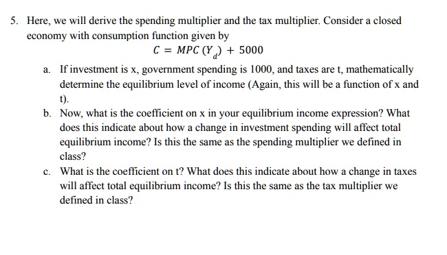 5. Here, we will derive the spending multiplier and the tax multiplier. Consider a closed
economy with consumption function given by
C = MPC(Y^d) + 5000
a. If investment is x, government spending is 1000, and taxes are t, mathematically
determine the equilibrium level of income (Again, this will be a function of x and
t).
b. Now, what is the coefficient on x in your equilibrium income expression? What
does this indicate about how a change in investment spending will affect total
equilibrium income? Is this the same as the spending multiplier we defined in
class?
c. What is the coefficient on t? What does this indicate about how a change in taxes
will affect total equilibrium income? Is this the same as the tax multiplier we
defined in class?