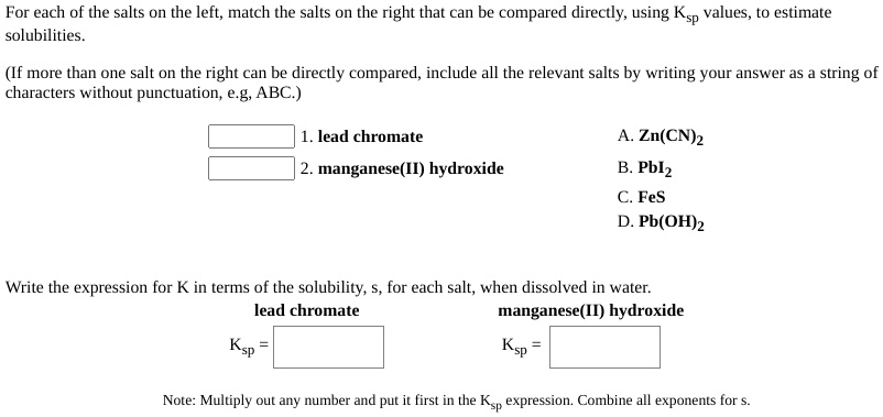 For each of the salts on the left, match the salts on the right that can be compared directly, using Ksp values, to estimate
solubilities.

(If more than one salt on the right can be directly compared, include all the relevant salts by writing your answer as a string of
characters without punctuation, e.g, ABC.)

1. lead chromate
2. manganese(II) hydroxide
A. Zn(CN)2
B. PbI2
C. FeS
D. Pb(OH)2

Write the expression for K in terms of the solubility, s, for each salt, when dissolved in water.
lead chromate manganese(II) hydroxide
Ksp =
Ksp =

Note: Multiply out any number and put it first in the Ksp expression. Combine all exponents for s.