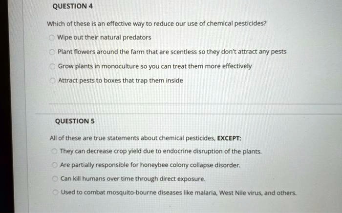 QUESTION 4
Which of these is an effective way to reduce our use of chemical pesticides?
Wipe out their natural predators
Plant flowers around the farm that are scentless so they don't attract any pests
Grow plants in monoculture so you can treat them more effectively
Attract pests to boxes that trap them inside

QUESTION 5
All of these are true statements about chemical pesticides, EXCEPT:
They can decrease crop yield due to endocrine disruption of the plants.
Are partially responsible for honeybee colony collapse disorder.
Can kill humans over time through direct exposure.
Used to combat mosquito-bourne diseases like malaria, West Nile virus, and others.
