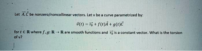 Let ?A,?C be nonzero/noncollinear vectors. Let v be a curve parametrized by: ?v(t) = ?r0 + f(t)?A + g(t)?C for t ? R where f, g: R ? R are smooth functions and ?r0 is a constant vector. What is the torsion of v?