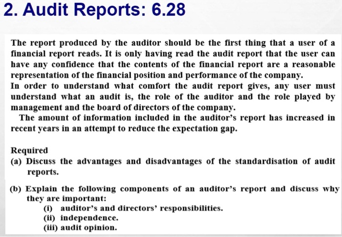 2. Audit Reports: 6.28
The report produced by the auditor should be the first thing that a user of a
financial report reads. It is only having read the audit report that the user can
have any confidence that the contents of the financial report are a reasonable
representation of the financial position and performance of the company.
In order to understand what comfort the audit report gives, any user must
understand what an audit is, the role of the auditor and the role played by
management and the board of directors of the company.
The amount of information included in the auditor's report has increased in
recent years in an attempt to reduce the expectation gap.
Required
(a) Discuss the advantages and disadvantages of the standardisation of audit
reports.
(b) Explain the following components of an auditor's report and discuss why
they are important:
(i) auditor's and directors' responsibilities.
(ii) independence.
(iii) audit opinion.