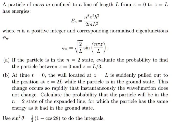 A particle of mass m confined to a line of length L from z = 0 to z = L
has energies:
En = (n^2?^2?^2)/(2mL^2)
where n is a positive integer and corresponding normalised eigenfunctions
?n:
?n = ?(2/L) sin(n?z/L).
(a) If the particle is in the n = 2 state, evaluate the probability to find
the particle between z = 0 and z = L/3.
(b) At time t = 0, the wall located at z = L is suddenly pulled out to
the position at z = 2L while the particle is in the ground state. This
change occurs so rapidly that instantaneously the wavefunction does
not change. Calculate the probability that the particle will be in the
n = 2 state of the expanded line, for which the particle has the same
energy as it had in the ground state.
Use sin^2 ? = 1/2 (1 - cos 2?) to do the integrals.