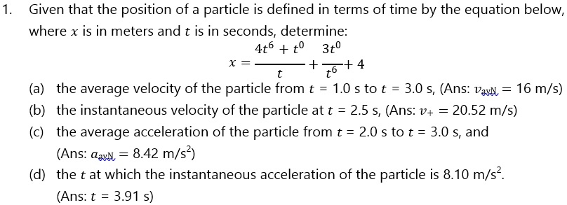1. Given that the position of a particle is defined in terms of time by the equation below, where x is in meters and t is in seconds, determine:
x = (4t^6 + t^0) / t + (3t^0 / t^6) + 4
(a) the average velocity of the particle from t = 1.0 s to t = 3.0 s, (Ans: vavg = 16 m/s)
(b) the instantaneous velocity of the particle at t = 2.5 s, (Ans: vt = 20.52 m/s)
(c) the average acceleration of the particle from t = 2.0 s to t = 3.0 s, and
(Ans: aavg = 8.42 m/s^2)
(d) the t at which the instantaneous acceleration of the particle is 8.10 m/s^2.
(Ans: t = 3.91 s)