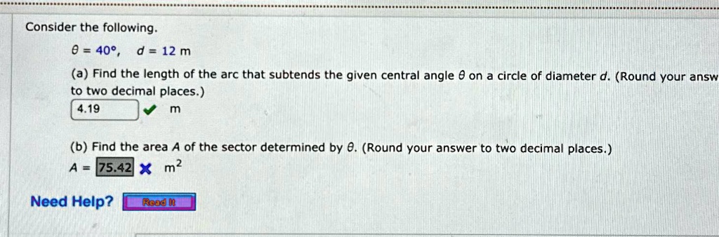 Consider the following.
θ = 40^∘, d = 12 m
(a) Find the length of the arc that subtends the given central angle θ on a circle of diameter d. (Round your answer to two decimal places.)
4.19 m
(b) Find the area A of the sector determined by θ. (Round your answer to two decimal places.)
A = 75.42 m^2
Need Help? Read It