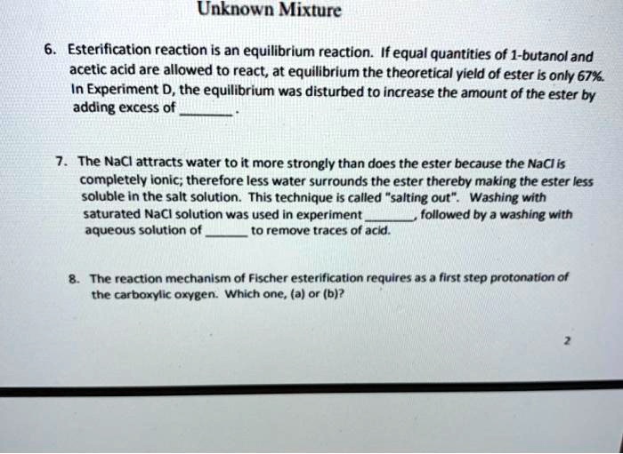 Unknown Mixture

6. Esterification reaction is an equilibrium reaction. If equal quantities of 1-butanol and acetic acid are allowed to react, at equilibrium the theoretical yield of ester is only 67%. In Experiment D, the equilibrium was disturbed to increase the amount of the ester by adding excess of .

7. The NaCl attracts water to it more strongly than does the ester because the NaCl is completely ionic; therefore less water surrounds the ester thereby making the ester less soluble in the salt solution. This technique is called "salting out". Washing with saturated NaCl solution was used in experiment , followed by a washing with aqueous solution of  to remove traces of acid.

8. The reaction mechanism of Fischer esterification requires as a first step protonation of the carboxylic oxygen. Which one, (a) or (b)?