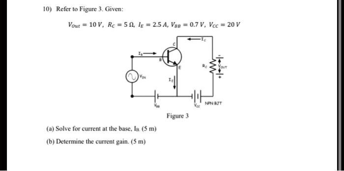 10) Refer to Figure 3. Given:
Vout = 10 V, Rc = 5 ?, IE = 2.5 A, VBB = 0.7 V, VCC = 20 V
Figure 3
(a) Solve for current at the base, IB. (5 m)
(b) Determine the current gain. (5 m)