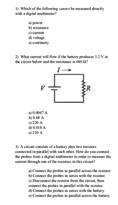 1) Which of the following cannot be measured directly with a digital multimeter?

a) power
b) resistance
c) current
d) voltage
e) continuity

2) What current will flow if the battery produces 3.2 V in the circuit below and the resistance is 680 ??

a) 0.0047 A
b) 0.68 A
c) 220 A
d) 0.018 A
e) 210 A

3) A circuit consists of a battery plus two resistors connected in parallel with each other. How do you connect the probes from a digital multimeter in order to measure the current through one of the resistors in this circuit?

a) Connect the probes in parallel across the resistor.
b) Connect the probes in series with the resistor.
c) Disconnect the resistor from the circuit, then connect the probes in parallel with the resistor.
d) Connect the probes in series with the battery.
e) Connect the probes in parallel across the battery.