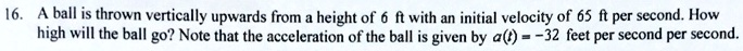 A ball is thrown vertically upwards from a height of 6 ft with an initial velocity of 65 ft per second. How high will the ball go? Note that the acceleration of the ball is given by a(t) = -32 feet per second per second.